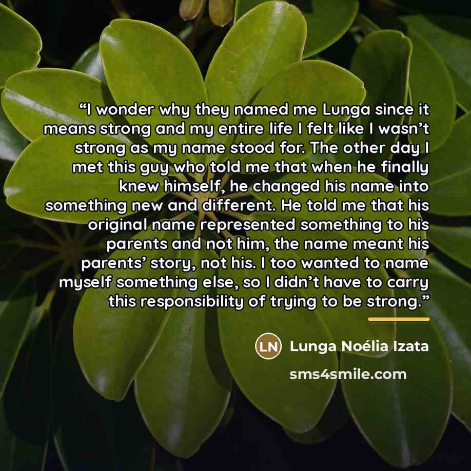 “I wonder why they named me Lunga since it means strong and my entire life I felt like I wasn’t strong as my name stood for. The other day I met this guy who told me that when he finally knew himself, he changed his name into something new and different. He told me that his original name…” quote by Lunga Noélia Izata