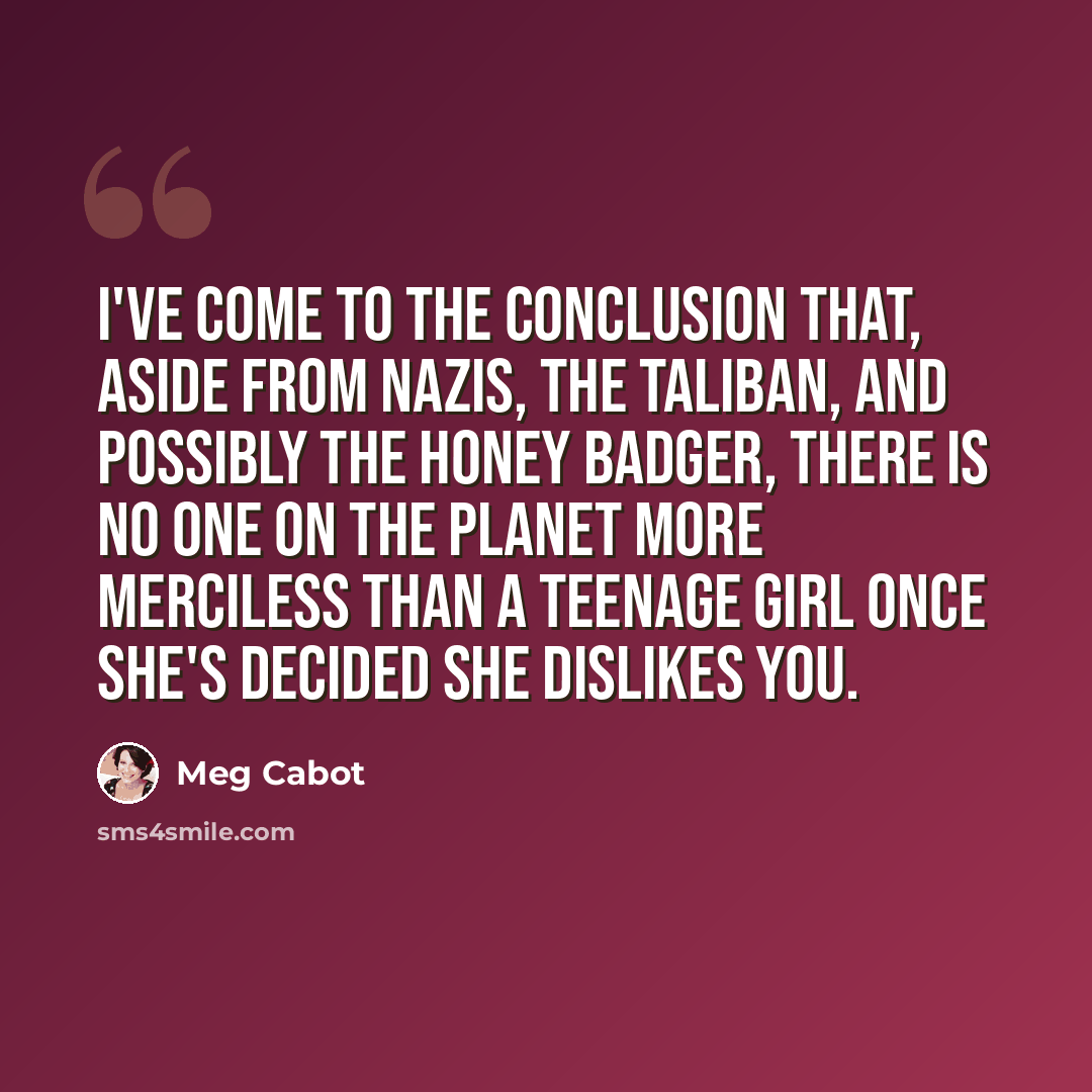 “I've come to the conclusion that, aside from Nazis, the Taliban, and possibly the honey badger, there is no one on the planet more merciless than a teenage girl once she's decided she dislikes you.” quote by Meg Cabot