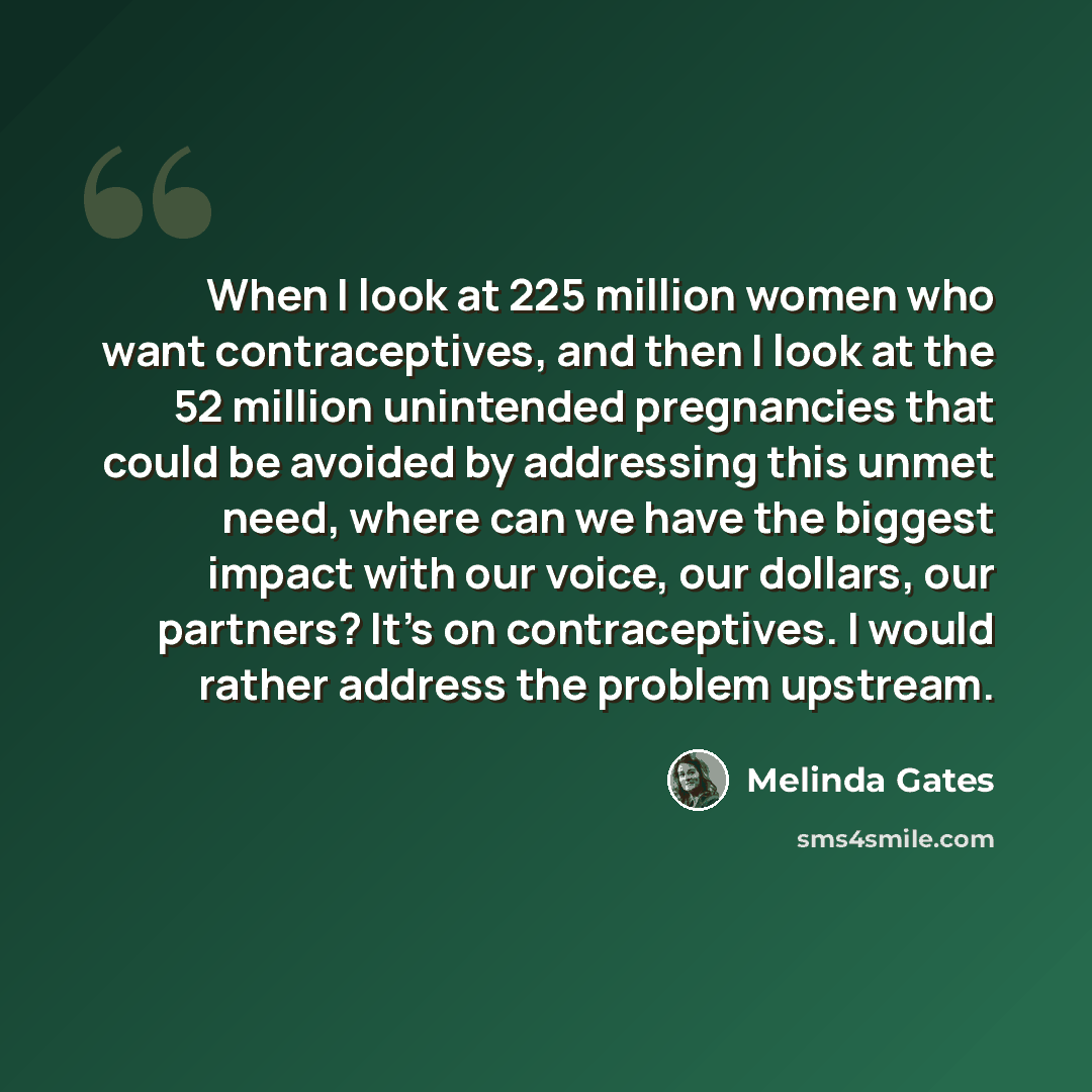 “When I look at 225 million women who want contraceptives, and then I look at the 52 million unintended pregnancies that could be avoided by addressing this unmet need, where can we have the biggest impact with our voice, our dollars, our partners? It's on contraceptives. I would rather address the…” quote by Melinda Gates