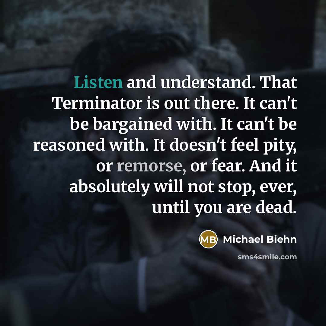 “Listen and understand. That Terminator is out there. It can't be bargained with. It can't be reasoned with. It doesn't feel pity, or remorse, or fear. And it absolutely will not stop, ever, until you are dead.” quote by Michael Biehn
