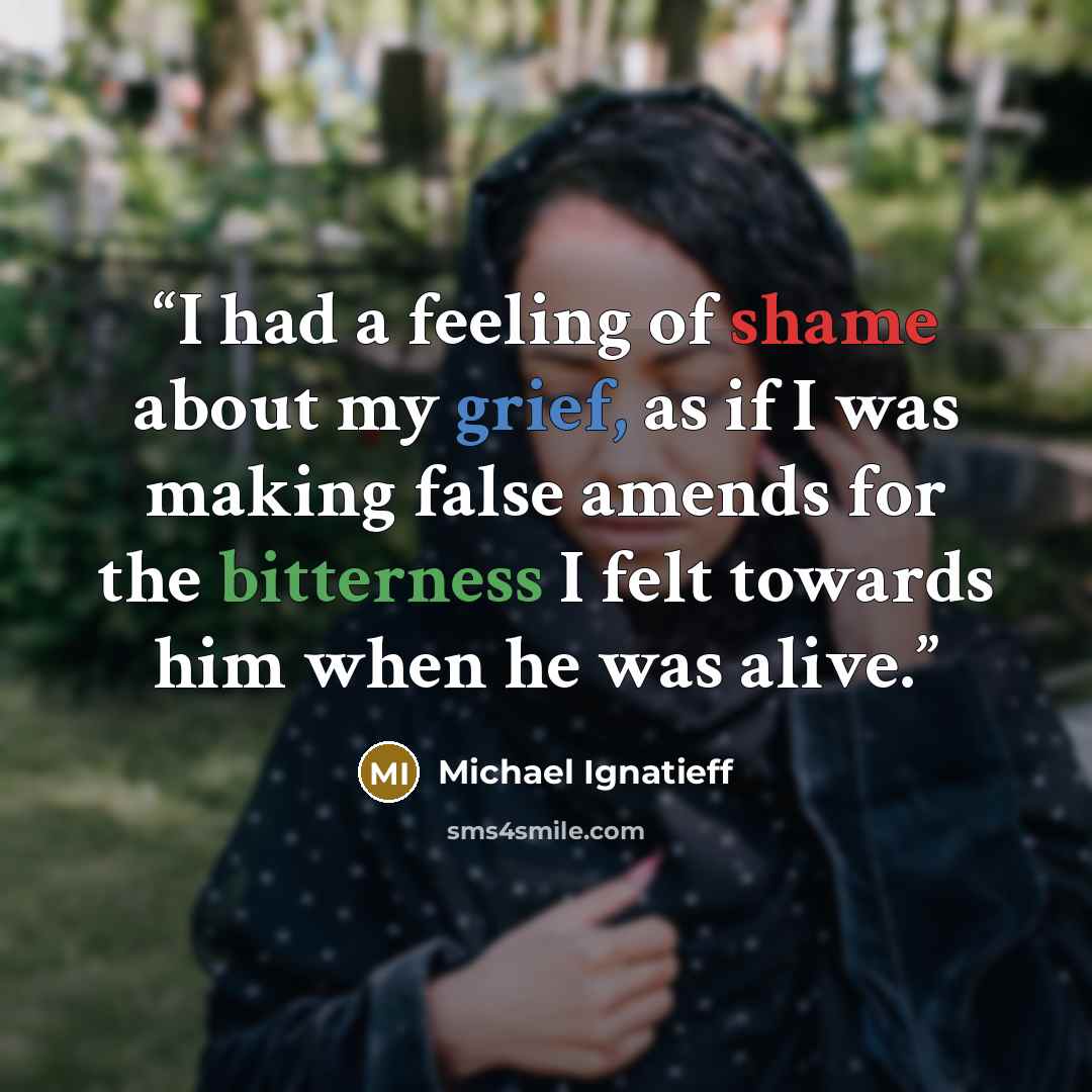 “I had a feeling of shame about my grief, as if I was making false amends for the bitterness I felt towards him when he was alive.” quote by Michael Ignatieff