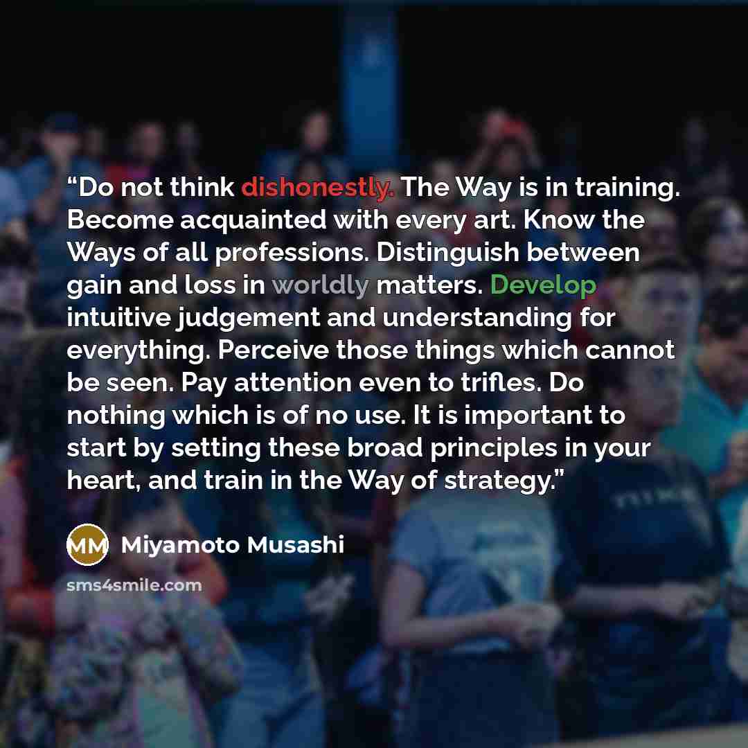 “Do not think dishonestly. The Way is in training. Become acquainted with every art. Know the Ways of all professions. Distinguish between gain and loss in worldly matters. Develop intuitive judgement and understanding for everything. Perceive those things which cannot be seen. Pay attention even…” quote by Miyamoto Musashi