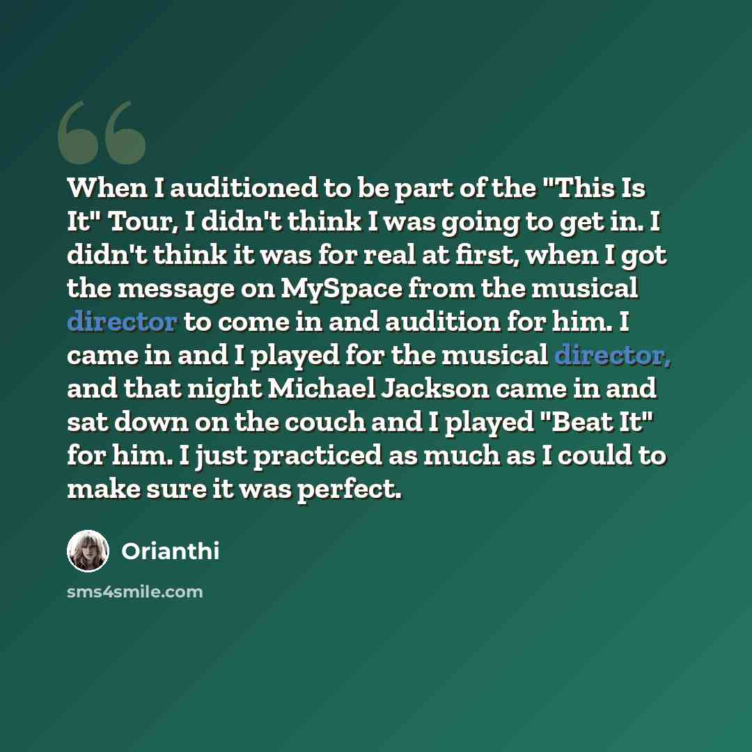 “When I auditioned to be part of the "This Is It" Tour, I didn't think I was going to get in. I didn't think it was for real at first, when I got the message on MySpace from the musical director to come in and audition for him. I came in and I played for the musical director, and that night Michael…” quote by Orianthi