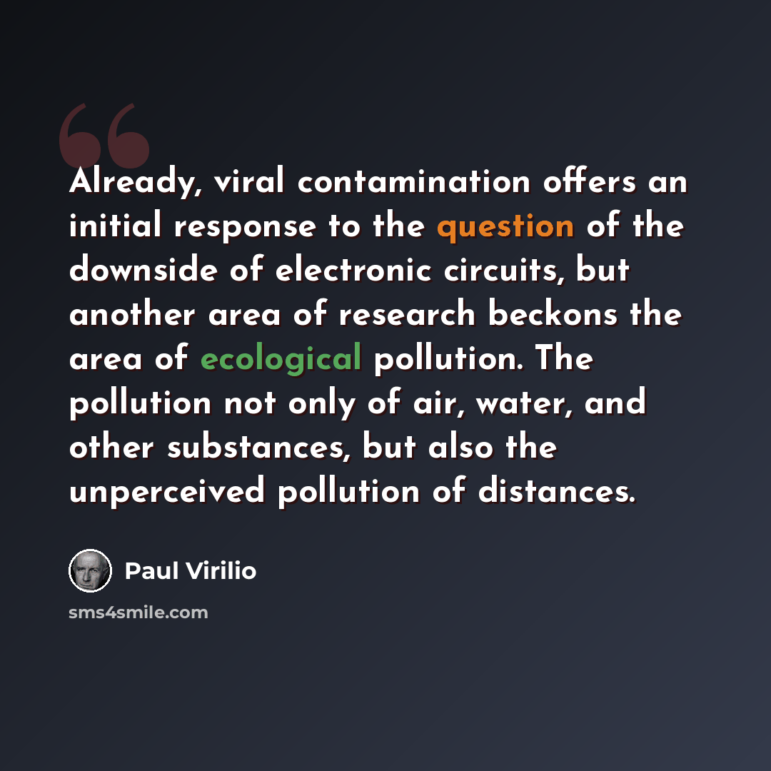 “Already, viral contamination offers an initial response to the question of the downside of electronic circuits, but another area of research beckons the area of ecological pollution. The pollution not only of air, water, and other substances, but also the unperceived pollution of distances.” quote by Paul Virilio