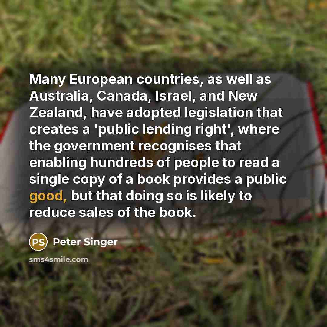 “Many European countries, as well as Australia, Canada, Israel, and New Zealand, have adopted legislation that creates a 'public lending right', where the government recognises that enabling hundreds of people to read a single copy of a book provides a public good, but that doing so is likely to…” quote by Peter Singer