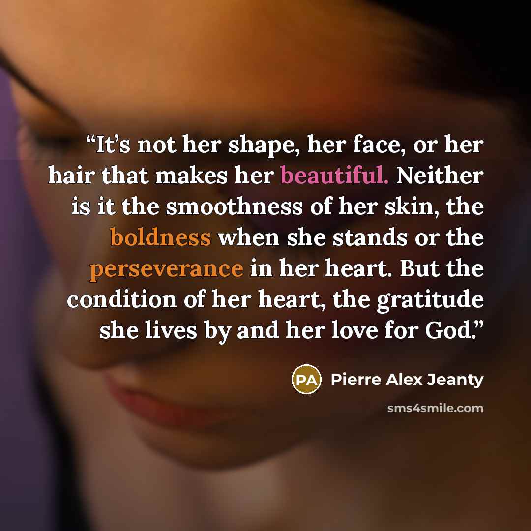 “It’s not her shape, her face, or her hair that makes her beautiful. Neither is it the smoothness of her skin, the boldness when she stands or the perseverance in her heart. But the condition of her heart, the gratitude she lives by and her love for God.” quote by Pierre Alex Jeanty
