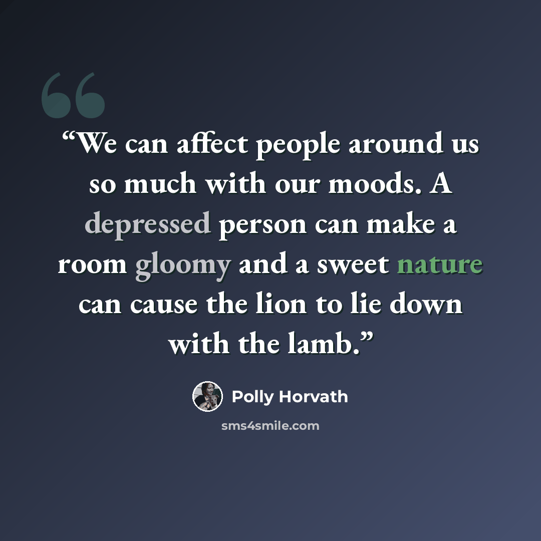 “We can affect people around us so much with our moods. A depressed person can make a room gloomy and a sweet nature can cause the lion to lie down with the lamb.” quote by Polly Horvath