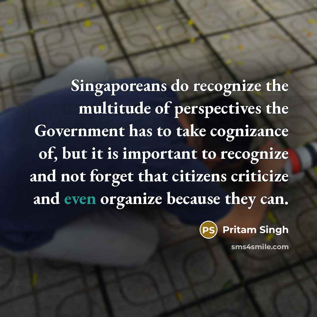 “Singaporeans do recognize the multitude of perspectives the Government has to take cognizance of, but it is important to recognize and not forget that citizens criticize and even organize because they can.” quote by Pritam Singh
