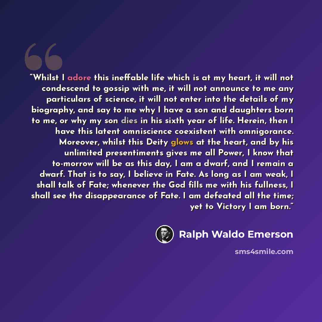 “Whilst I adore this ineffable life which is at my heart, it will not condescend to gossip with me, it will not announce to me any particulars of science, it will not enter into the details of my biography, and say to me why I have a son and daughters born to me, or why my son dies in his sixth…” quote by Ralph Waldo Emerson