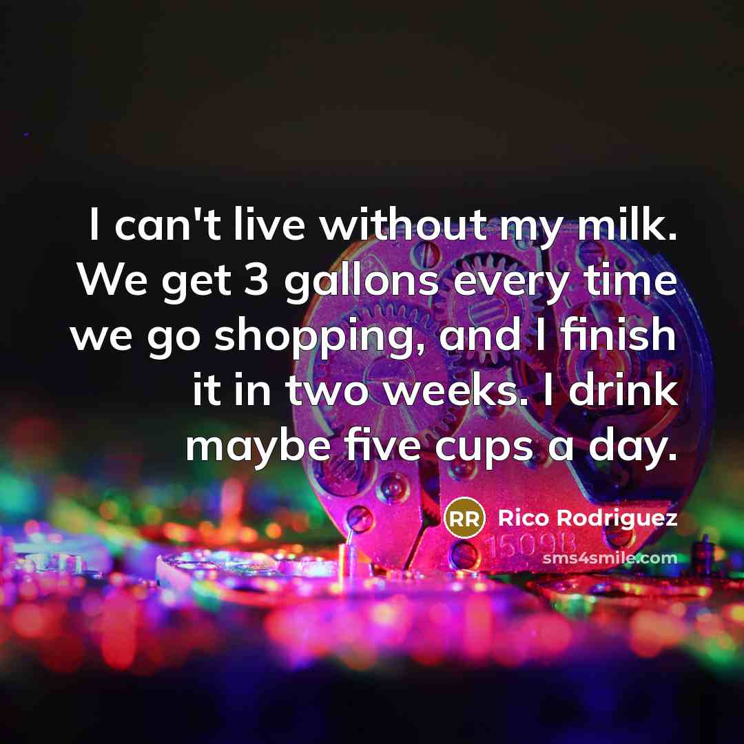 “I can't live without my milk. We get 3 gallons every time we go shopping, and I finish it in two weeks. I drink maybe five cups a day.” quote by Rico Rodriguez