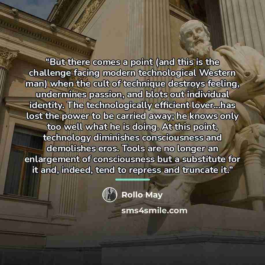 “But there comes a point (and this is the challenge facing modern technological Western man) when the cult of technique destroys feeling, undermines passion, and blots out individual identity. The technologically efficient lover...has lost the power to be carried away; he knows only too well what…” quote by Rollo May