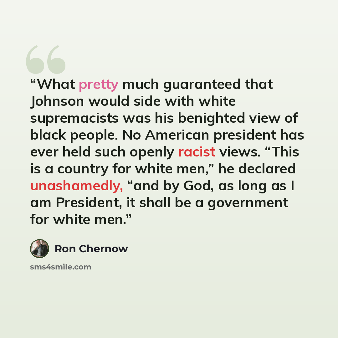 “What pretty much guaranteed that Johnson would side with white supremacists was his benighted view of black people. No American president has ever held such openly racist views. “This is a country for white men,” he declared unashamedly, “and by God, as long as I am President, it shall be a…” quote by Ron Chernow