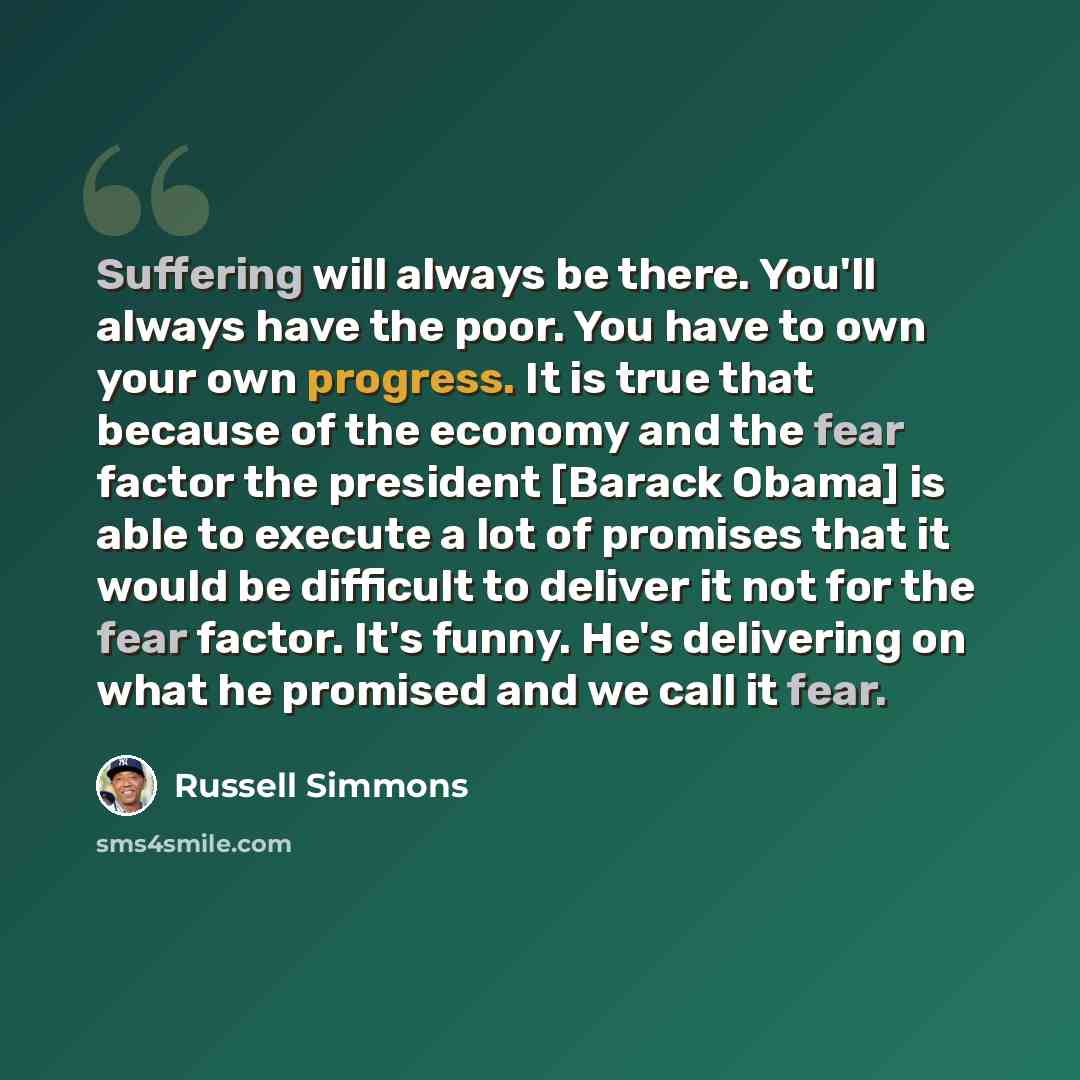 “Suffering will always be there. You'll always have the poor. You have to own your own progress. It is true that because of the economy and the fear factor the president [Barack Obama] is able to execute a lot of promises that it would be difficult to deliver it not for the fear factor. It's funny…” quote by Russell Simmons