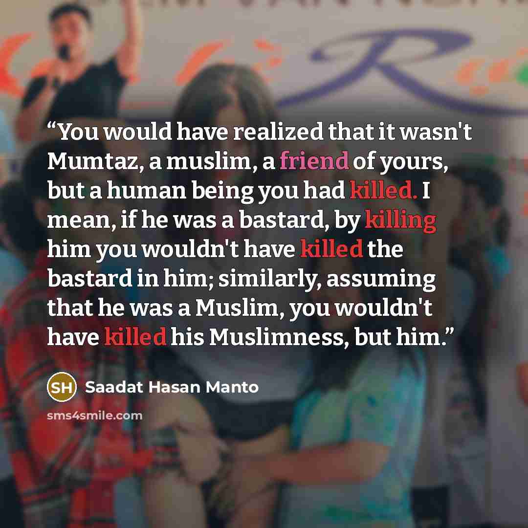 “You would have realized that it wasn't Mumtaz, a muslim, a friend of yours, but a human being you had killed. I mean, if he was a bastard, by killing him you wouldn't have killed the bastard in him; similarly, assuming that he was a Muslim, you wouldn't have killed his Muslimness, but him.” quote by Saadat Hasan Manto
