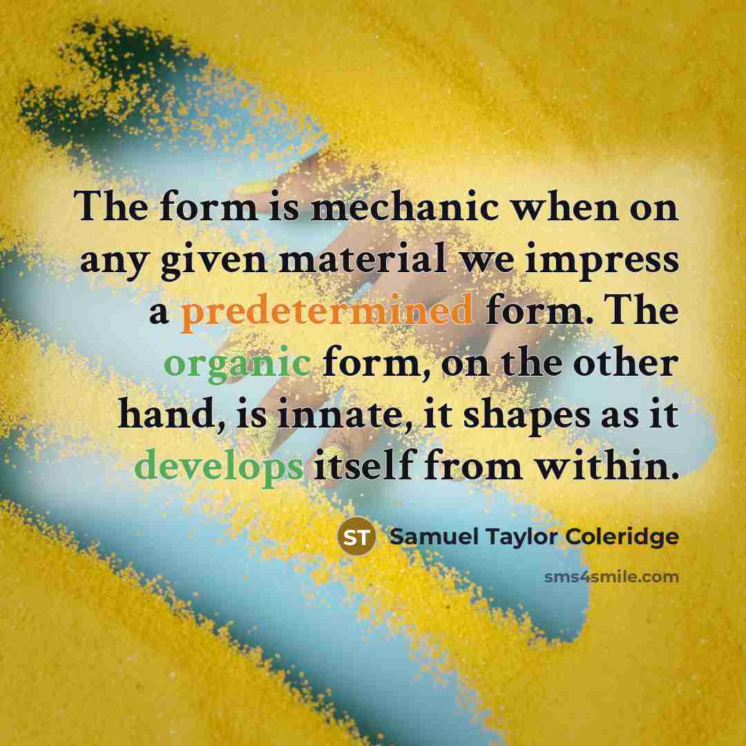 “The form is mechanic when on any given material we impress a predetermined form. The organic form, on the other hand, is innate, it shapes as it develops itself from within.” quote by Samuel Taylor Coleridge
