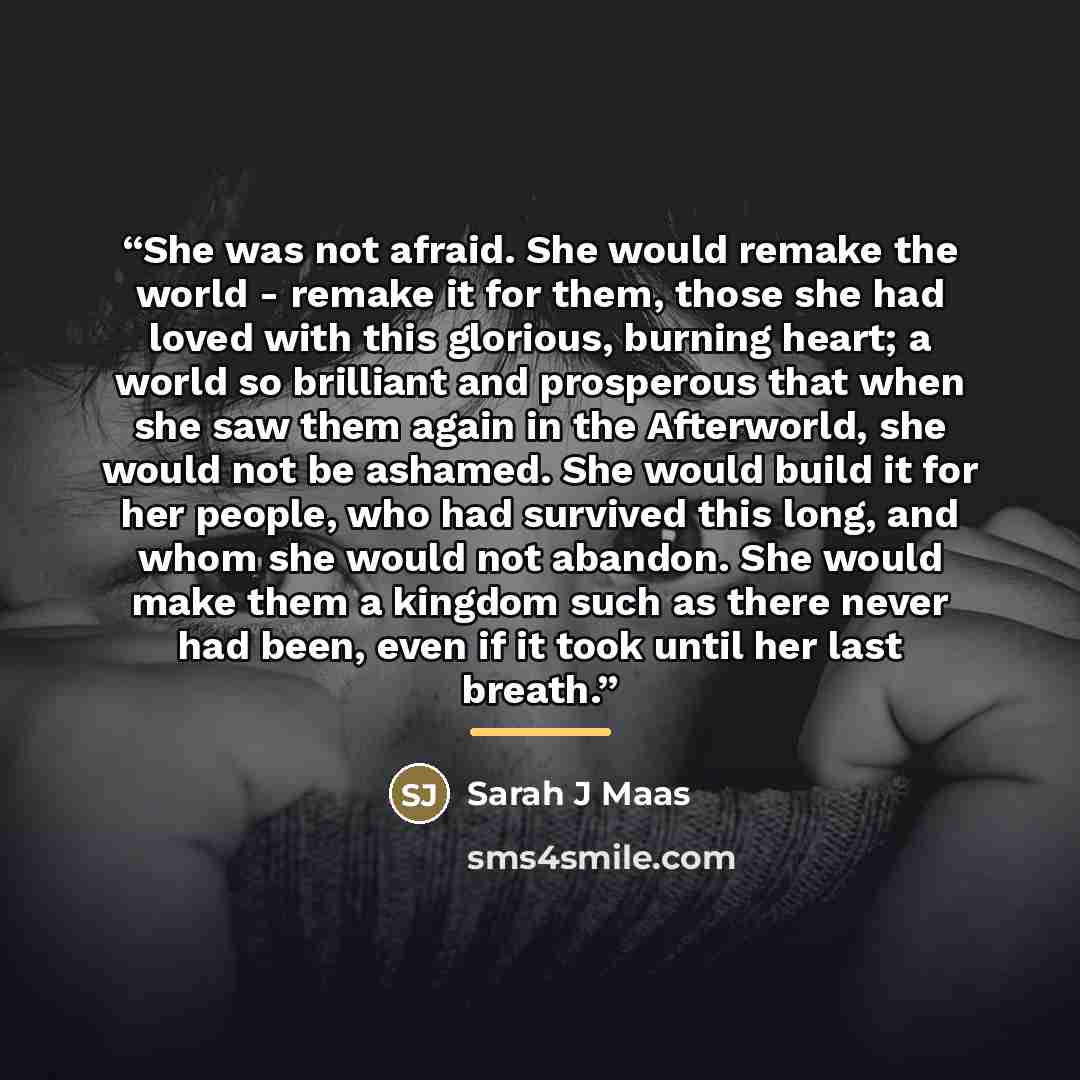“She was not afraid. She would remake the world - remake it for them, those she had loved with this glorious, burning heart; a world so brilliant and prosperous that when she saw them again in the Afterworld, she would not be ashamed. She would build it for her people, who had survived this long…” quote by Sarah J Maas