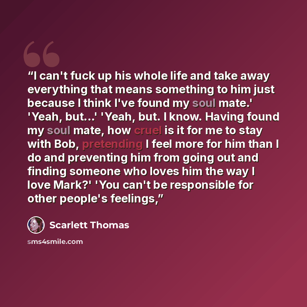 “I can't fuck up his whole life and take away everything that means something to him just because I think I've found my soul mate.' 'Yeah, but...' 'Yeah, but. I know. Having found my soul mate, how cruel is it for me to stay with Bob, pretending I feel more for him than I do and preventing him from…” quote by Scarlett Thomas