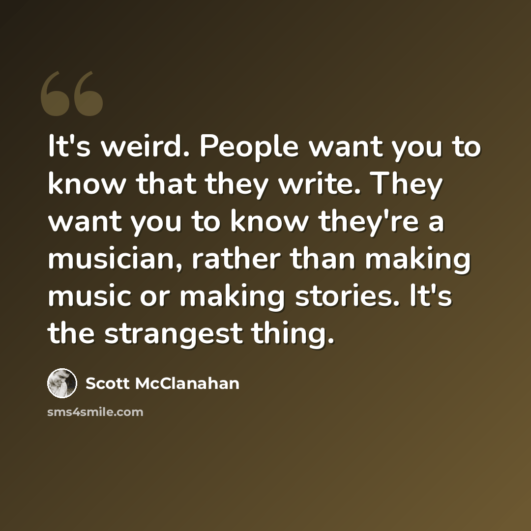 “It's weird. People want you to know that they write. They want you to know they're a musician, rather than making music or making stories. It's the strangest thing.” quote by Scott McClanahan