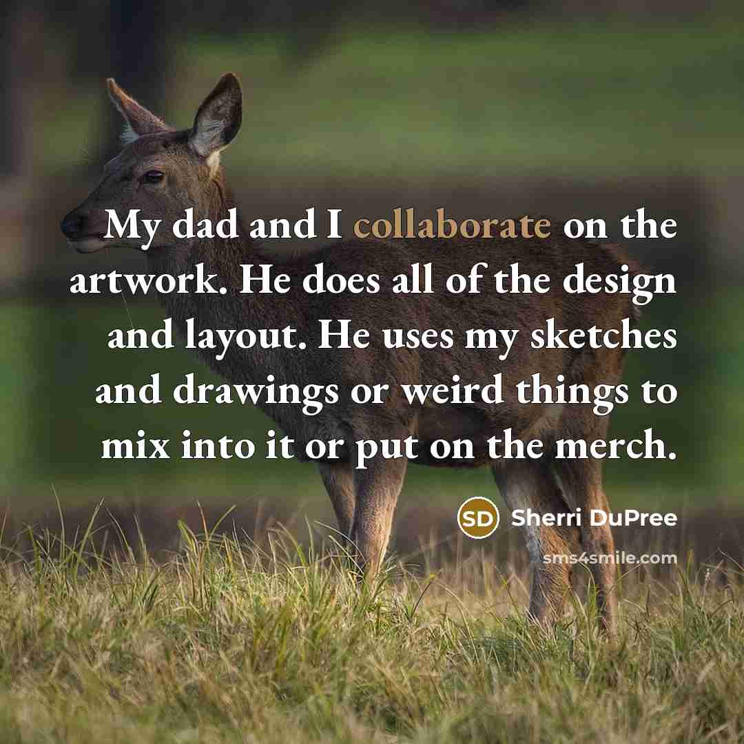 “My dad and I collaborate on the artwork. He does all of the design and layout. He uses my sketches and drawings or weird things to mix into it or put on the merch.” quote by Sherri DuPree