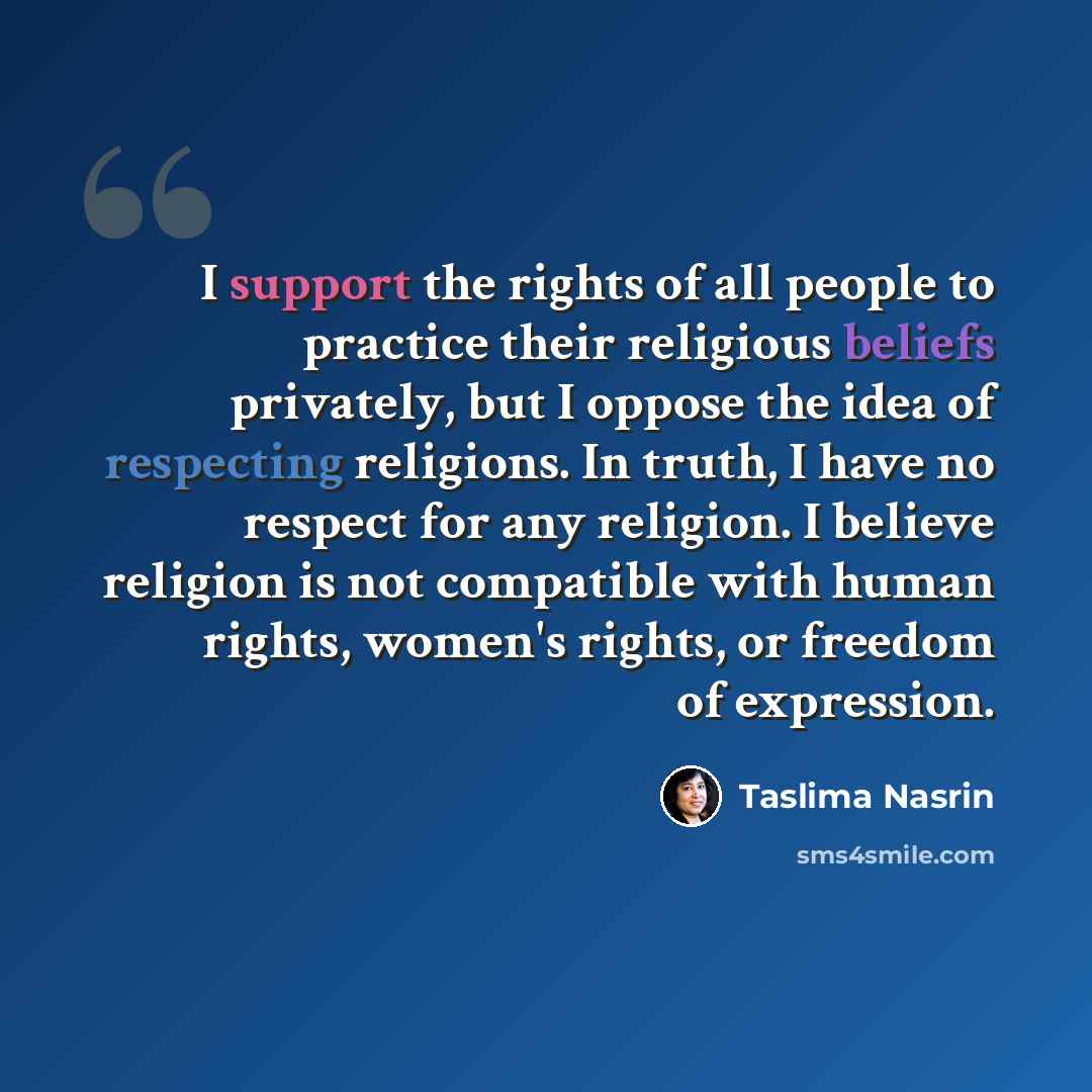 “I support the rights of all people to practice their religious beliefs privately, but I oppose the idea of respecting religions. In truth, I have no respect for any religion. I believe religion is not compatible with human rights, women's rights, or freedom of expression.” quote by Taslima Nasrin
