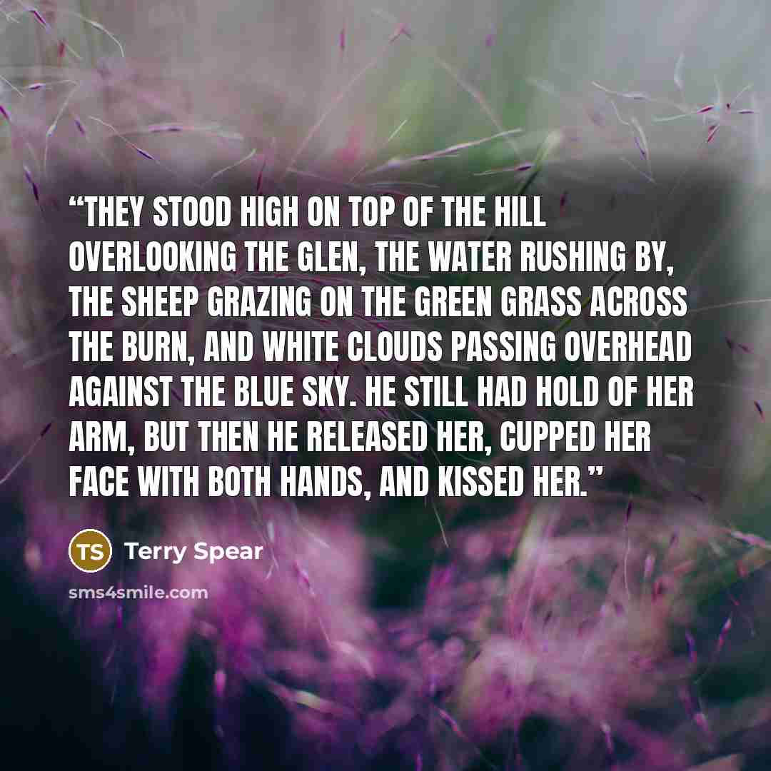 “They stood high on top of the hill overlooking the glen, the water rushing by, the sheep grazing on the green grass across the burn, and white clouds passing overhead against the blue sky. He still had hold of her arm, but then he released her, cupped her face with both hands, and kissed her.” quote by Terry Spear