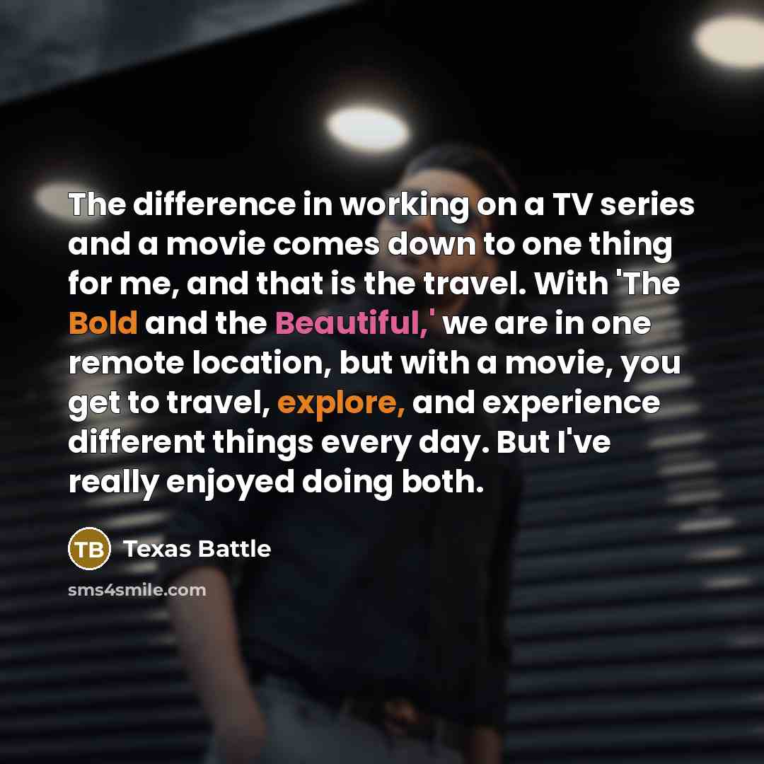 “The difference in working on a TV series and a movie comes down to one thing for me, and that is the travel. With 'The Bold and the Beautiful,' we are in one remote location, but with a movie, you get to travel, explore, and experience different things every day. But I've really enjoyed doing both.” quote by Texas Battle