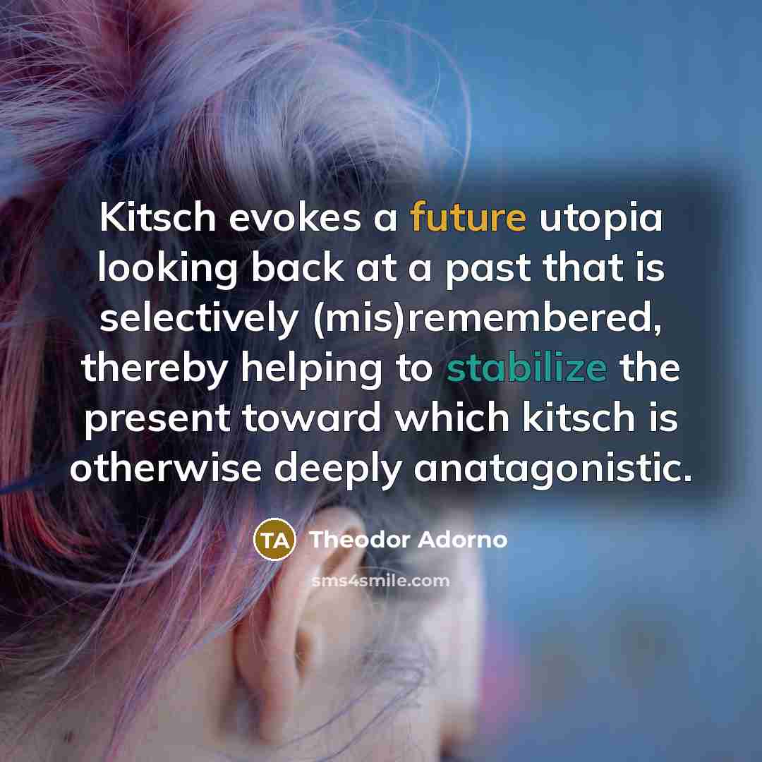 “Kitsch evokes a future utopia looking back at a past that is selectively (mis)remembered, thereby helping to stabilize the present toward which kitsch is otherwise deeply anatagonistic.” quote by Theodor Adorno