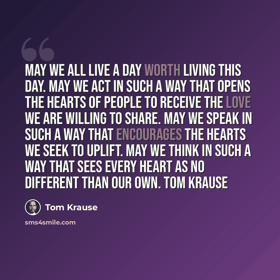“May we all live a day worth living this day. May we act in such a way that opens the hearts of people to receive the love we are willing to share. May we speak in such a way that encourages the hearts we seek to uplift. May we think in such a way that sees every heart as no different than our own…” quote by Tom Krause