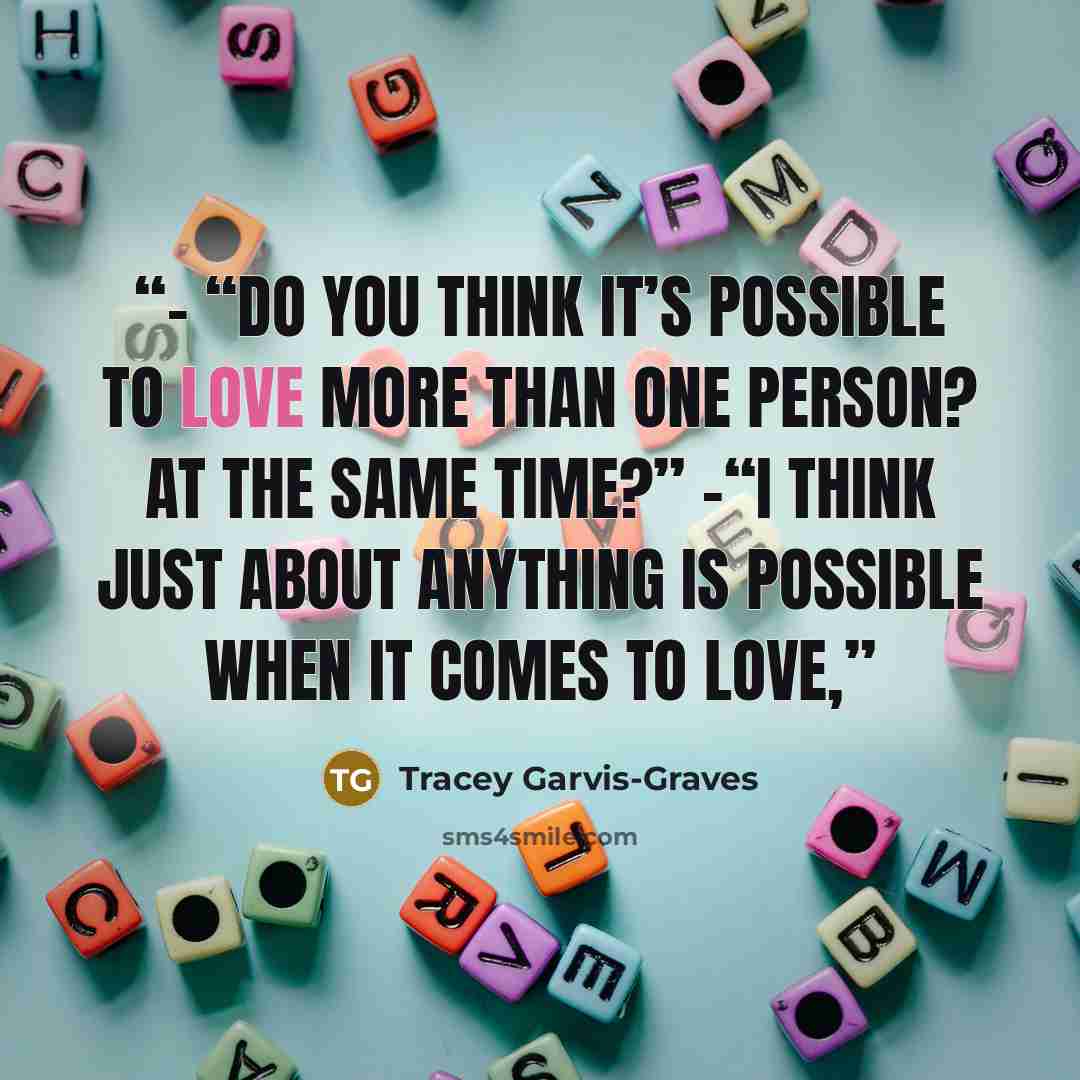 “- “Do you think it’s possible to love more than one person? At the same time?” -“I think just about anything is possible when it comes to love,” quote by Tracey Garvis-Graves