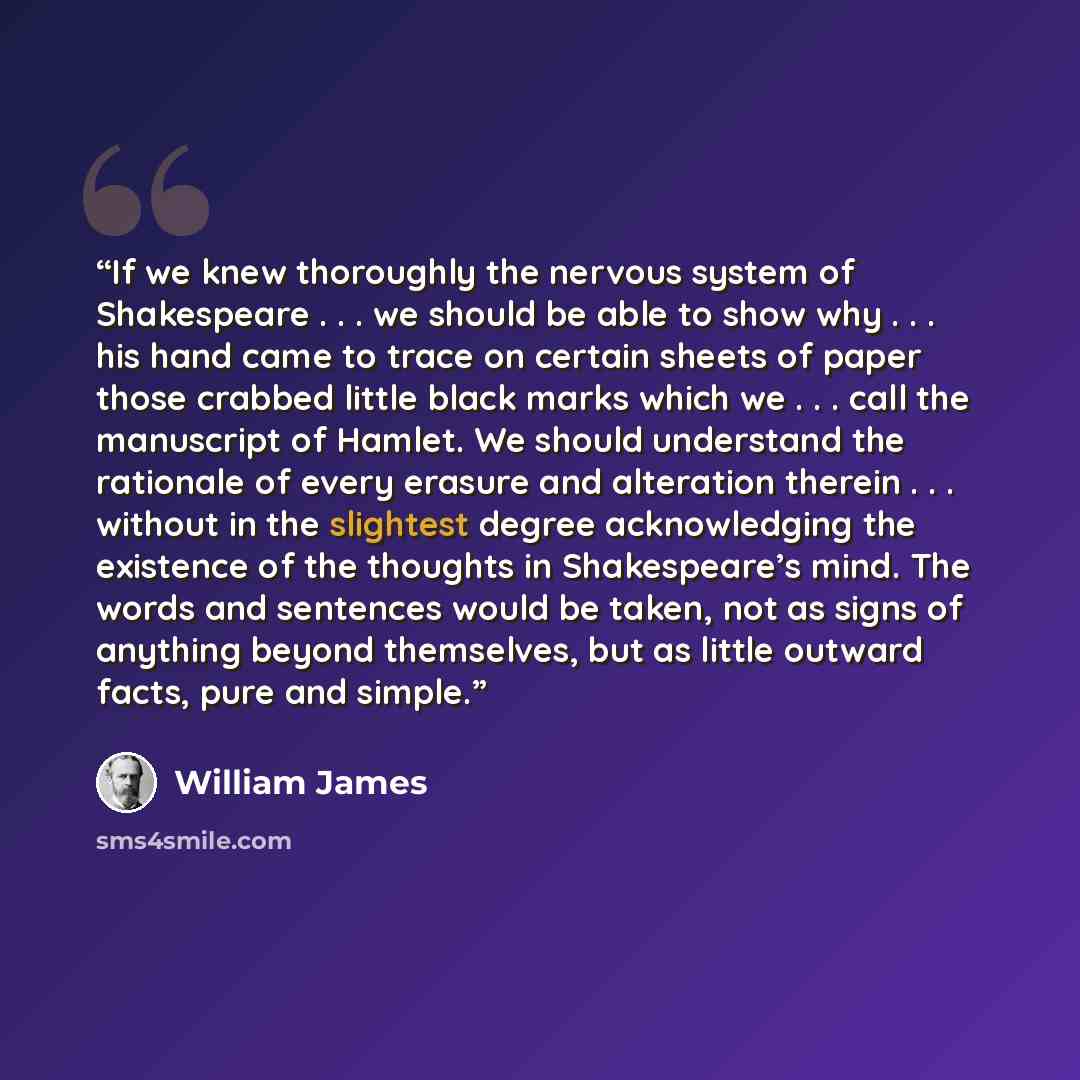 “If we knew thoroughly the nervous system of Shakespeare . . . we should be able to show why . . . his hand came to trace on certain sheets of paper those crabbed little black marks which we . . . call the manuscript of Hamlet. We should understand the rationale of every erasure and alteration…” quote by William James