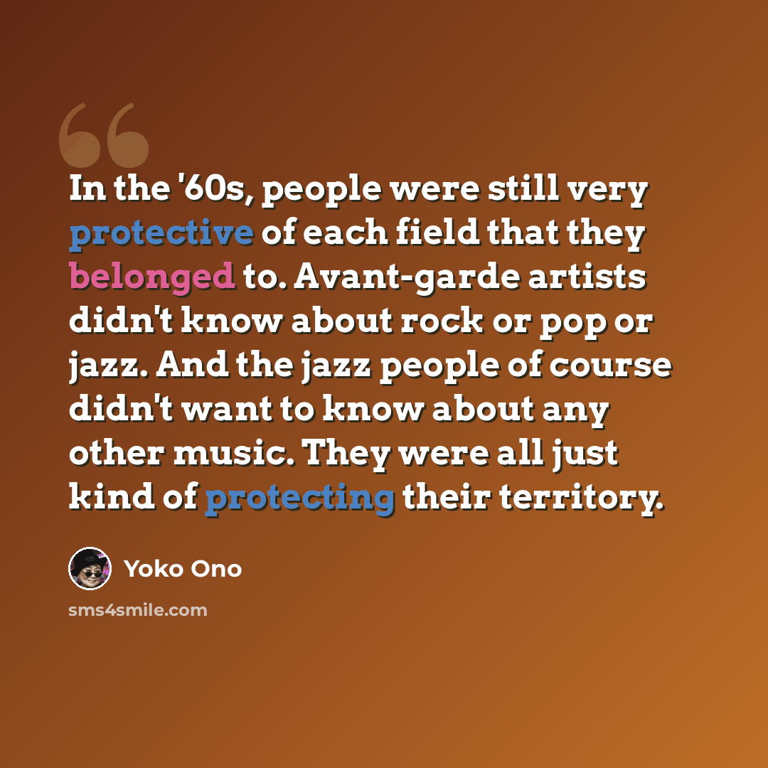 “In the '60s, people were still very protective of each field that they belonged to. Avant-garde artists didn't know about rock or pop or jazz. And the jazz people of course didn't want to know about any other music. They were all just kind of protecting their territory.” quote by Yoko Ono