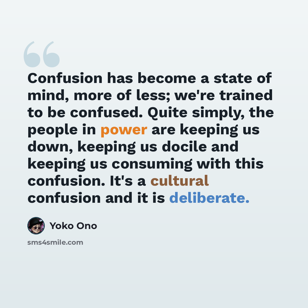 “Confusion has become a state of mind, more of less; we're trained to be confused. Quite simply, the people in power are keeping us down, keeping us docile and keeping us consuming with this confusion. It's a cultural confusion and it is deliberate.” quote by Yoko Ono