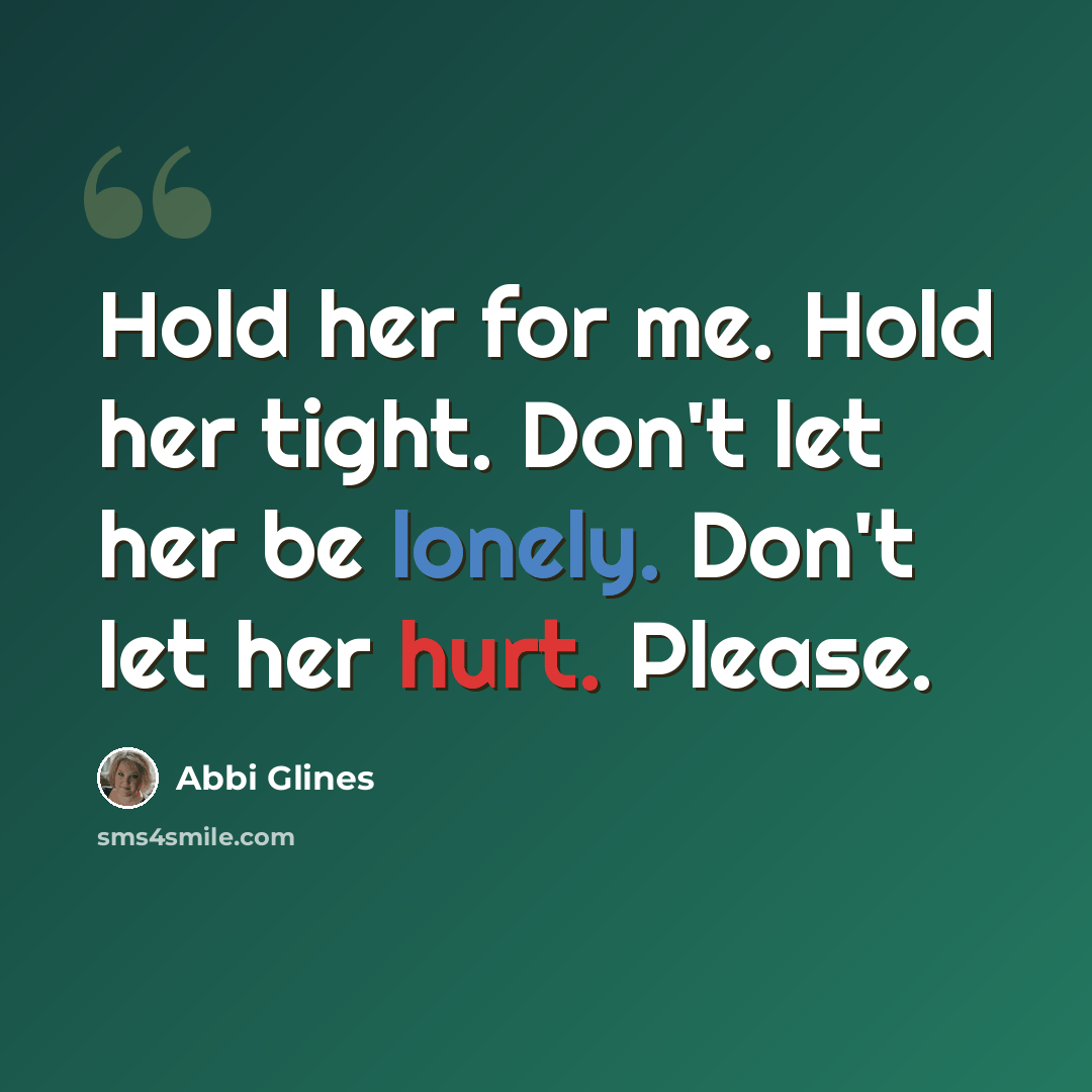 “Hold her for me. Hold her tight. Don't let her be lonely. Don't let her hurt. Please.” quote by Abbi Glines