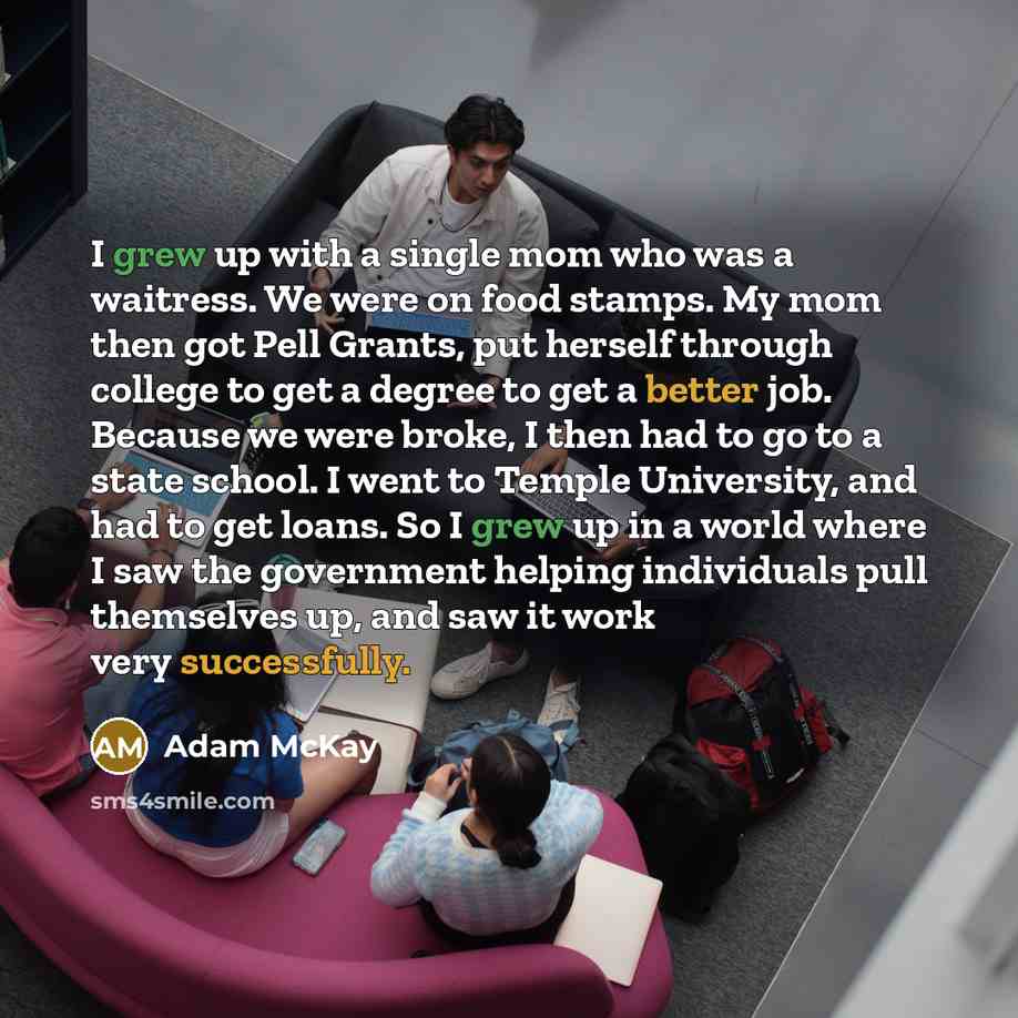 “I grew up with a single mom who was a waitress. We were on food stamps. My mom then got Pell Grants, put herself through college to get a degree to get a better job. Because we were broke, I then had to go to a state school. I went to Temple University, and had to get loans. So I grew up in a…” quote by Adam McKay