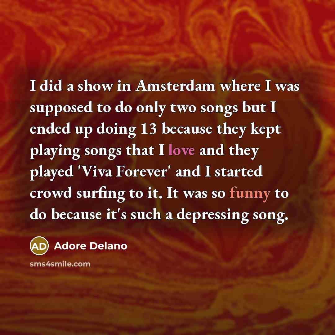 “I did a show in Amsterdam where I was supposed to do only two songs but I ended up doing 13 because they kept playing songs that I love and they played 'Viva Forever' and I started crowd surfing to it. It was so funny to do because it's such a depressing song.” quote by Adore Delano