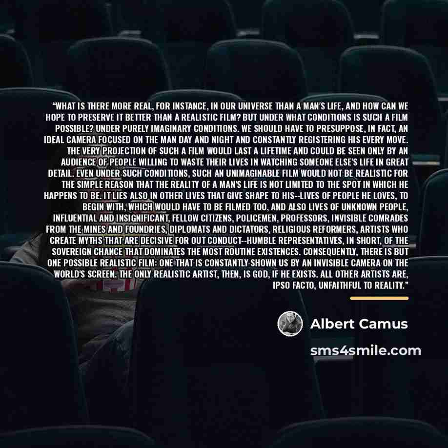 “What is there more real, for instance, in our universe than a man's life, and how can we hope to preserve it better than a realistic film? But under what conditions is such a film possible? Under purely imaginary conditions. We should have to presuppose, in fact, an ideal camera focused on the man…” quote by Albert Camus