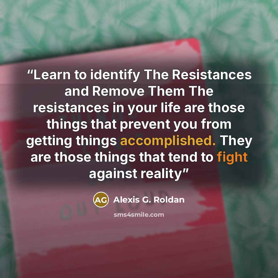 “Learn to identify The Resistances and Remove Them The resistances in your life are those things that prevent you from getting things accomplished. They are those things that tend to fight against reality” quote by Alexis G. Roldan