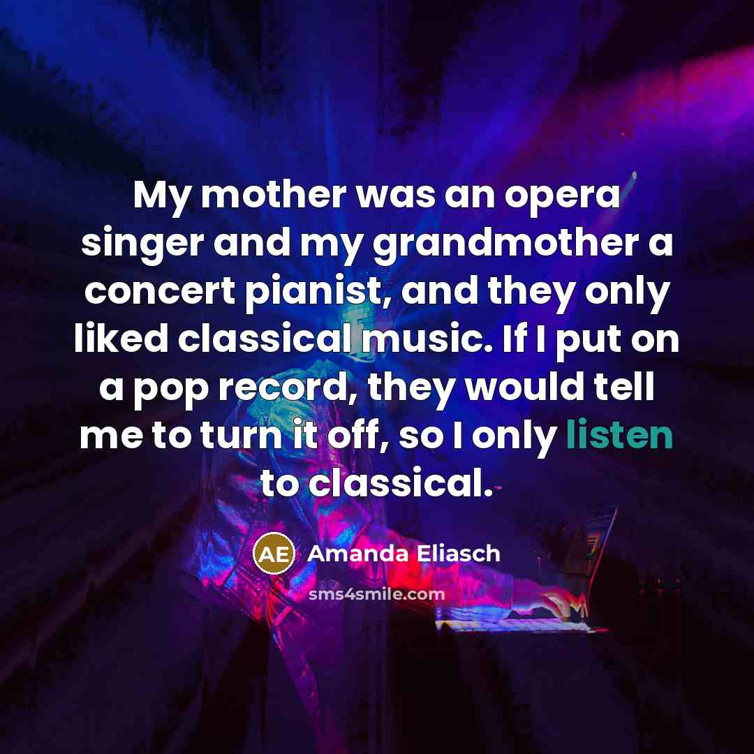 “My mother was an opera singer and my grandmother a concert pianist, and they only liked classical music. If I put on a pop record, they would tell me to turn it off, so I only listen to classical.” quote by Amanda Eliasch