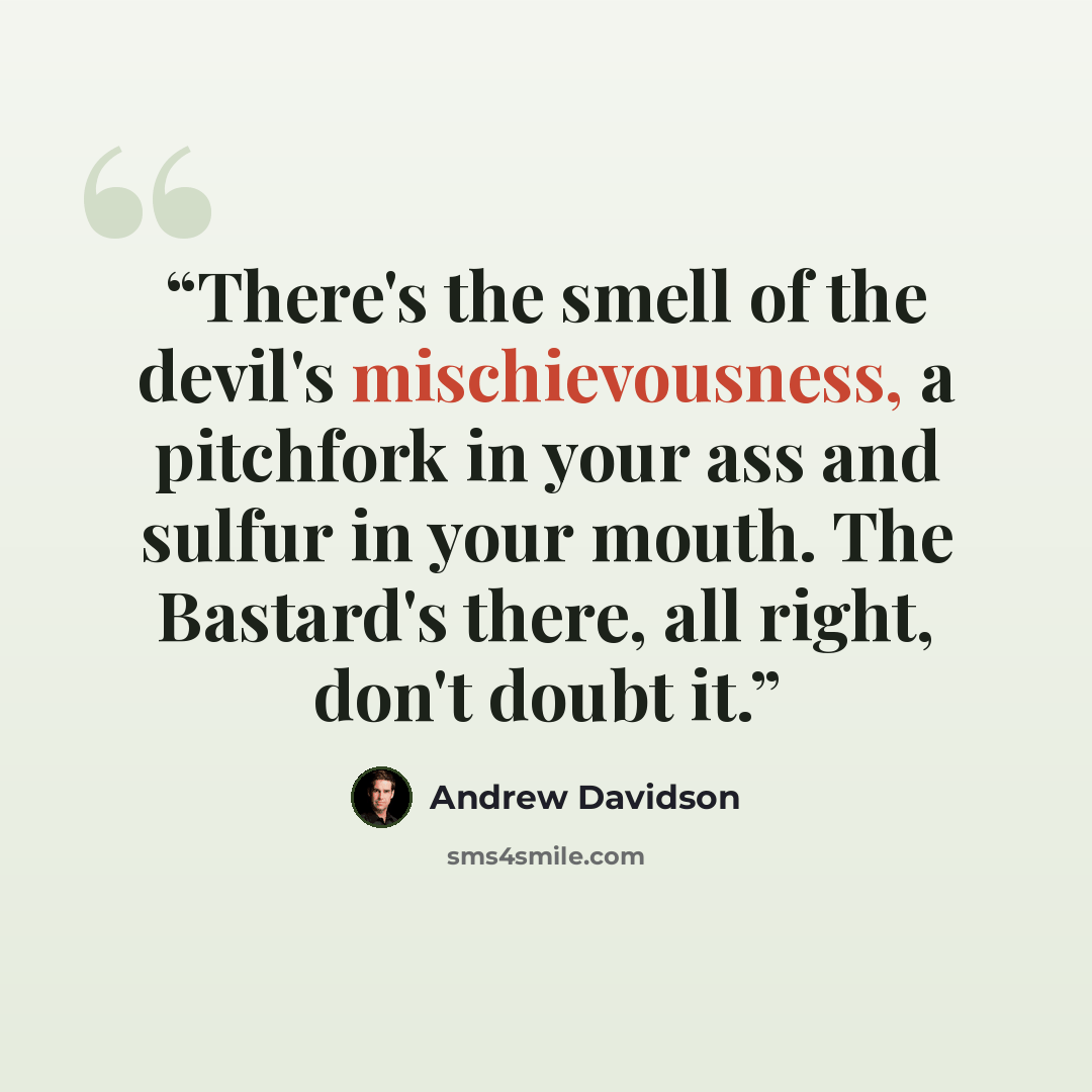 “There's the smell of the devil's mischievousness, a pitchfork in your ass and sulfur in your mouth. The Bastard's there, all right, don't doubt it.” quote by Andrew Davidson