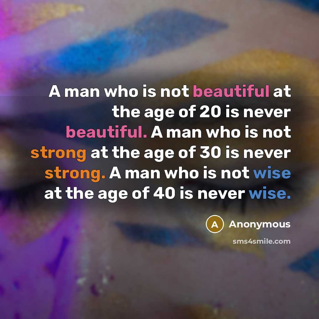 “A man who is not beautiful at the age of 20 is never beautiful. A man who is not strong at the age of 30 is never strong. A man who is not wise at the age of 40 is never wise.” quote by Anonymous