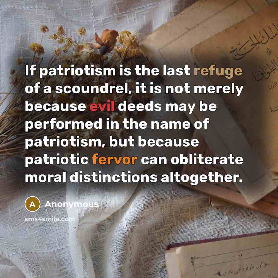 “If patriotism is the last refuge of a scoundrel, it is not merely because evil deeds may be performed in the name of patriotism, but because patriotic fervor can obliterate moral distinctions altogether.” quote by Anonymous