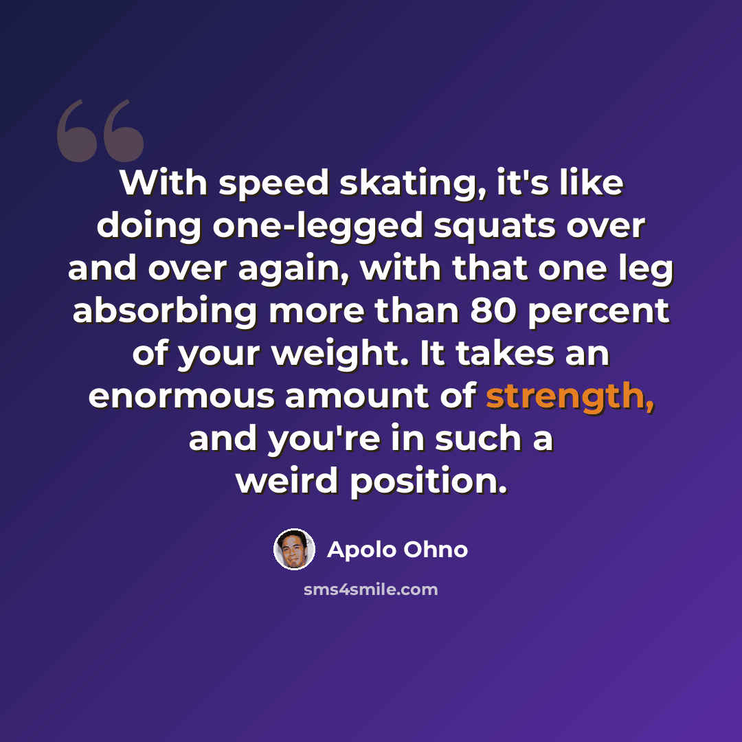 “With speed skating, it's like doing one-legged squats over and over again, with that one leg absorbing more than 80 percent of your weight. It takes an enormous amount of strength, and you're in such a weird position.” quote by Apolo Ohno