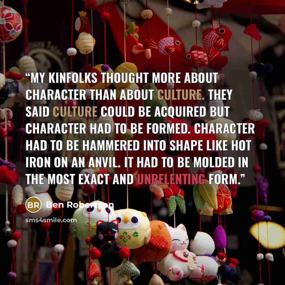 “My kinfolks thought more about character than about culture. They said culture could be acquired but character had to be formed. Character had to be hammered into shape like hot iron on an anvil. It had to be molded in the most exact and unrelenting form.” quote by Ben Robertson