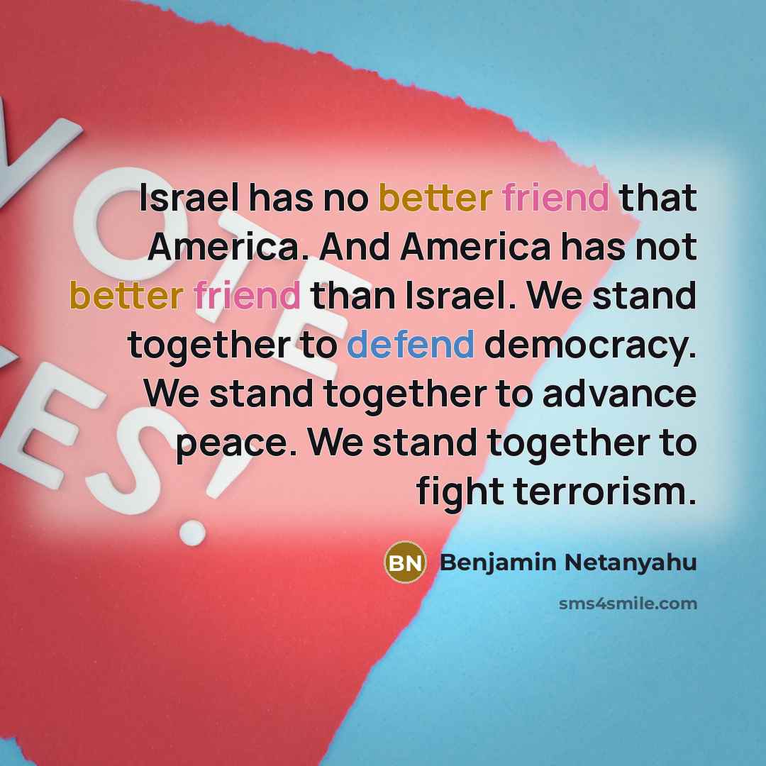 “Israel has no better friend that America. And America has not better friend than Israel. We stand together to defend democracy. We stand together to advance peace. We stand together to fight terrorism.” quote by Benjamin Netanyahu