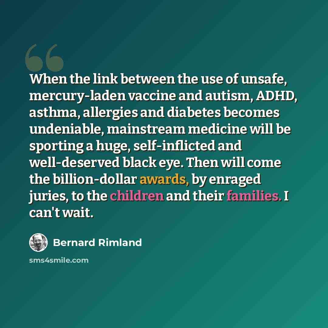 “When the link between the use of unsafe, mercury-laden vaccine and autism, ADHD, asthma, allergies and diabetes becomes undeniable, mainstream medicine will be sporting a huge, self-inflicted and well-deserved black eye. Then will come the billion-dollar awards, by enraged juries, to the children…” quote by Bernard Rimland