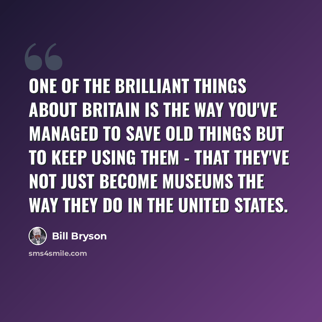 “One of the brilliant things about Britain is the way you've managed to save old things but to keep using them - that they've not just become museums the way they do in the United States.” quote by Bill Bryson