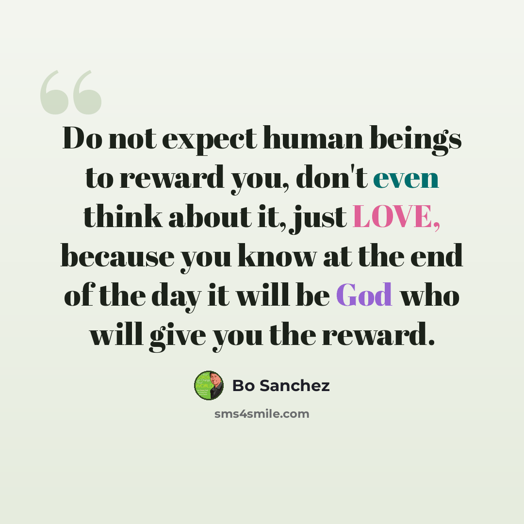 “Do not expect human beings to reward you, don't even think about it, just LOVE, because you know at the end of the day it will be God who will give you the reward.” quote by Bo Sanchez