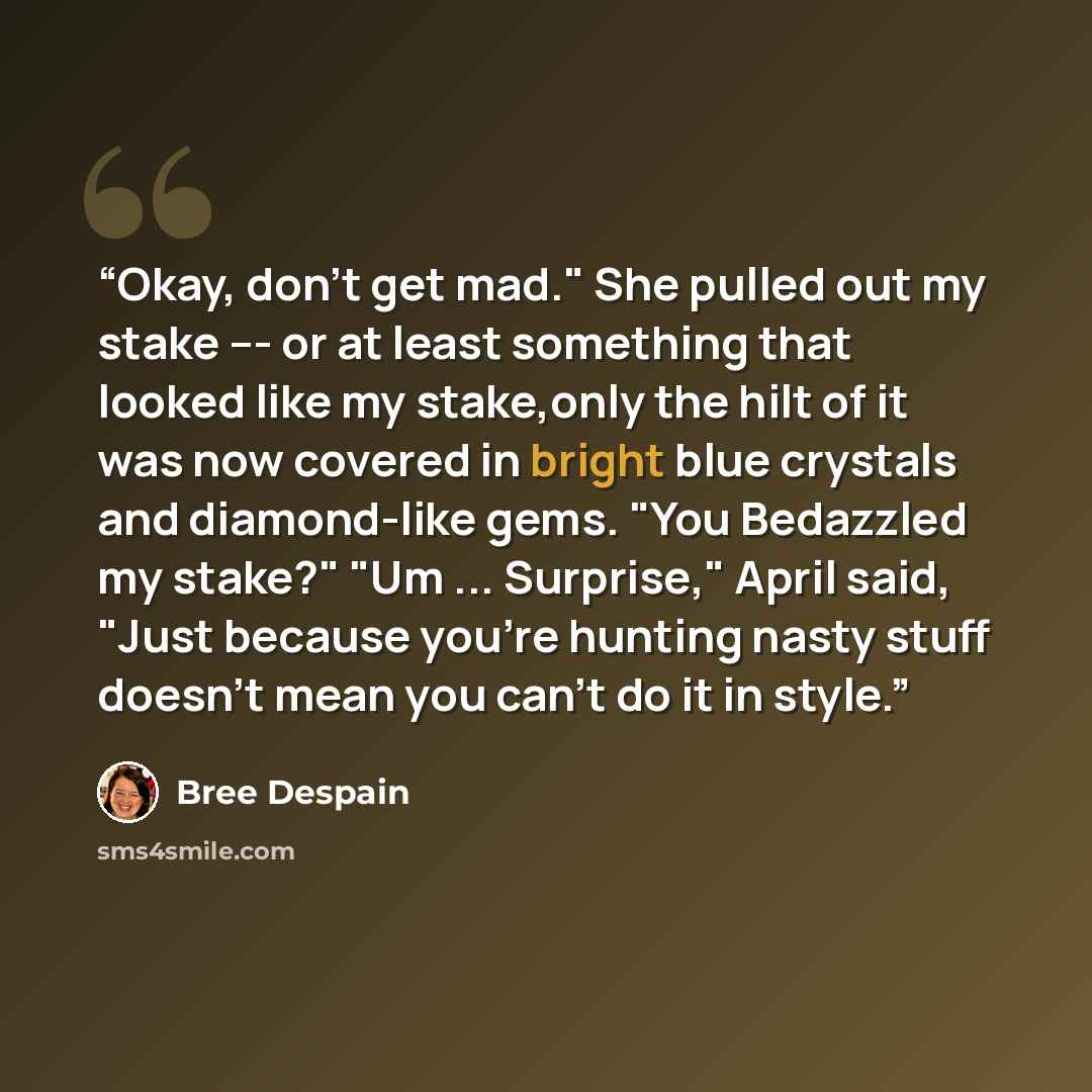 “Okay, don't get mad." She pulled out my stake --- or at least something that looked like my stake,only the hilt of it was now covered in bright blue crystals and diamond-like gems. "You Bedazzled my stake?" "Um ... Surprise," April said, "Just because you're hunting nasty stuff doesn't mean you…” quote by Bree Despain