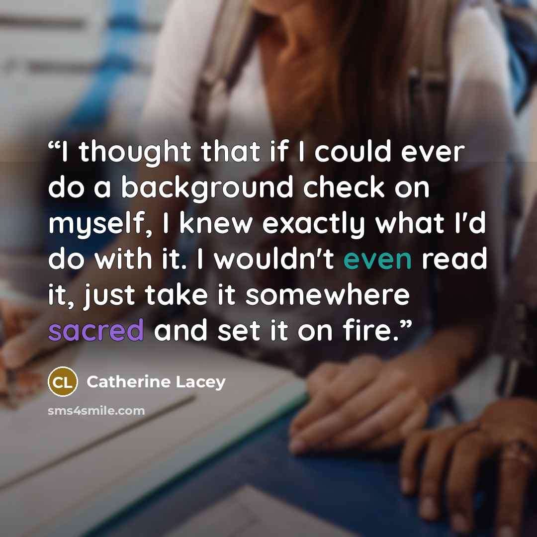 “I thought that if I could ever do a background check on myself, I knew exactly what I'd do with it. I wouldn't even read it, just take it somewhere sacred and set it on fire.” quote by Catherine Lacey