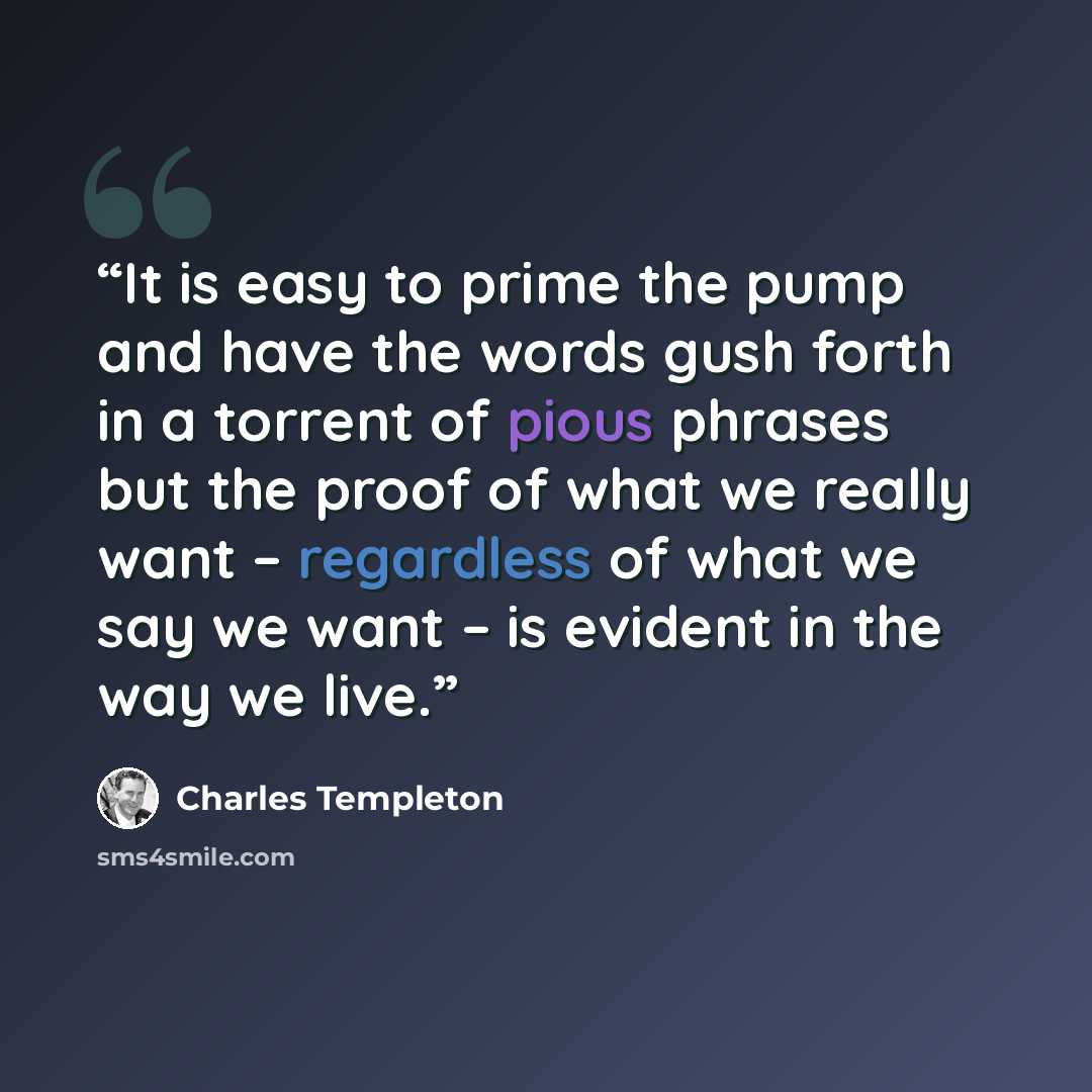“It is easy to prime the pump and have the words gush forth in a torrent of pious phrases but the proof of what we really want – regardless of what we say we want – is evident in the way we live.” quote by Charles Templeton